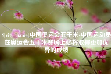 清远中国奥运会五千米-中国运动员在奥运会五千米赛场上必将取得更加优异的成绩