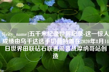 清远五千米纪录世界纪录-这一惊人成绩由乌干达选手切普特盖在2020年8月14日世界田联钻石联赛揭幕战摩纳哥站创造