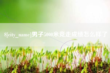 清远男子5000米竞走成绩怎么样了