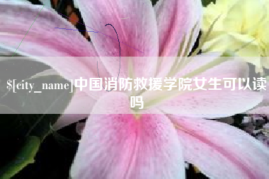 清远中国消防救援学院女生可以读吗