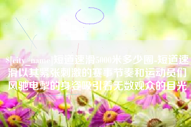 清远短道速滑5000米多少圈-短道速滑以其紧张刺激的赛事节奏和运动员们风驰电掣的身姿吸引着无数观众的目光