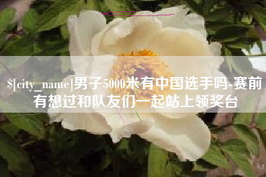 清远男子5000米有中国选手吗-赛前有想过和队友们一起站上领奖台