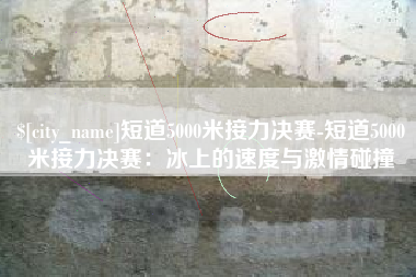 清远短道5000米接力决赛-短道5000米接力决赛：冰上的速度与激情碰撞