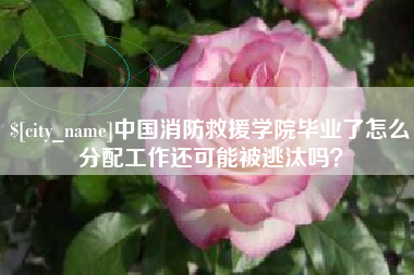 清远中国消防救援学院毕业了怎么分配工作还可能被逃汰吗？