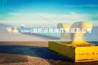 清远消防设施操作员证怎么考