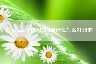 清远中国地图用什么怎么打印的