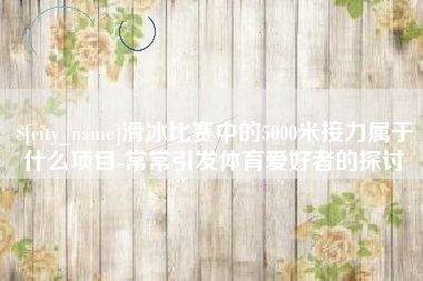 清远滑冰比赛中的5000米接力属于什么项目-常常引发体育爱好者的探讨