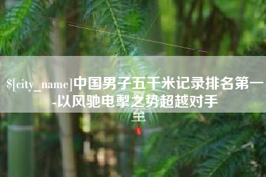 清远中国男子五千米记录排名第一-以风驰电掣之势超越对手