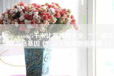 清远5千米比赛视频大全-“V”通常与病毒癌基因（V-onc）和细胞癌基因（C-onc）相关
