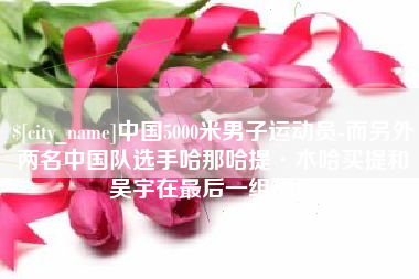 清远中国5000米男子运动员-而另外两名中国队选手哈那哈提·木哈买提和吴宇在最后一组出场